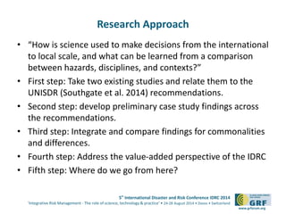 5th International Disaster and Risk Conference IDRC 2014 
‘Integrative Risk Management - The role of science, technology & practice‘ • 24-28 August 2014 • Davos • Switzerland 
www.grforum.org 
Research Approach 
• “How is science used to make decisions from the international 
to local scale, and what can be learned from a comparison 
between hazards, disciplines, and contexts?” 
• First step: Take two existing studies and relate them to the 
UNISDR (Southgate et al. 2014) recommendations. 
• Second step: develop preliminary case study findings across 
the recommendations. 
• Third step: Integrate and compare findings for commonalities 
and differences. 
• Fourth step: Address the value-added perspective of the IDRC 
• Fifth step: Where do we go from here? 
 