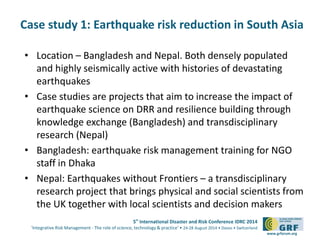 Case study 1: Earthquake risk reduction in South Asia 
• Location – Bangladesh and Nepal. Both densely populated 
and highly seismically active with histories of devastating 
earthquakes 
• Case studies are projects that aim to increase the impact of 
earthquake science on DRR and resilience building through 
knowledge exchange (Bangladesh) and transdisciplinary 
research (Nepal) 
• Bangladesh: earthquake risk management training for NGO 
5th International Disaster and Risk Conference IDRC 2014 
‘Integrative Risk Management - The role of science, technology & practice‘ • 24-28 August 2014 • Davos • Switzerland 
www.grforum.org 
staff in Dhaka 
• Nepal: Earthquakes without Frontiers – a transdisciplinary 
research project that brings physical and social scientists from 
the UK together with local scientists and decision makers 
 