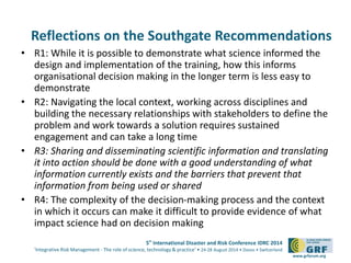 Reflections on the Southgate Recommendations 
• R1: While it is possible to demonstrate what science informed the 
design and implementation of the training, how this informs 
organisational decision making in the longer term is less easy to 
demonstrate 
• R2: Navigating the local context, working across disciplines and 
building the necessary relationships with stakeholders to define the 
problem and work towards a solution requires sustained 
engagement and can take a long time 
• R3: Sharing and disseminating scientific information and translating 
it into action should be done with a good understanding of what 
information currently exists and the barriers that prevent that 
information from being used or shared 
• R4: The complexity of the decision-making process and the context 
in which it occurs can make it difficult to provide evidence of what 
impact science had on decision making 
5th International Disaster and Risk Conference IDRC 2014 
‘Integrative Risk Management - The role of science, technology & practice‘ • 24-28 August 2014 • Davos • Switzerland 
www.grforum.org 
 