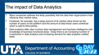  Many companies address the likely possibility that the data their organizations hold
influence their market value.
 Facebook, for example, has a large amount of its market value driven by the
number of users on the platform and the amount of data those users contribute
which is sold to third parties.
 Data analytics often also involves data management and business intelligence with
knowledge of business functional areas. Today there is an increasing number of
investments in data analytics and increasing demand for data analytics–related
tasks
The impact of Data Analytics
 