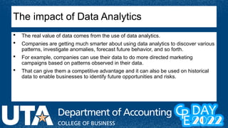  The real value of data comes from the use of data analytics.
 Companies are getting much smarter about using data analytics to discover various
patterns, investigate anomalies, forecast future behavior, and so forth.
 For example, companies can use their data to do more directed marketing
campaigns based on patterns observed in their data.
 That can give them a competitive advantage and it can also be used on historical
data to enable businesses to identify future opportunities and risks.
The impact of Data Analytics
 