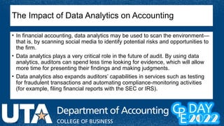 © McGraw Hill
The Impact of Data Analytics on Accounting
• In financial accounting, data analytics may be used to scan the environment—
that is, by scanning social media to identify potential risks and opportunities to
the firm.
• Data analytics plays a very critical role in the future of audit. By using data
analytics, auditors can spend less time looking for evidence, which will allow
more time for presenting their findings and making judgments.
• Data analytics also expands auditors’ capabilities in services such as testing
for fraudulent transactions and automating compliance-monitoring activities
(for example, filing financial reports with the SEC or IRS).
 
