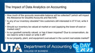 The Impact of Data Analytics on Accounting
• How much of the accounts receivable balance will be collected? (which will impact
the Allowance for Doubtful Accounts and Net A/R)
• Is any of our inventory obsolete? Are customers still interested in it? If not, write it
off.
• Should our inventory be valued at market or cost (applying the lower-of-cost-or-
market rule)?
• Is our goodwill correctly valued, or has it been impaired? Due to conservatism, do
we need to write it down or write it off?
• Is our property, plant, and equipment overvalued in the current real estate market?
 
