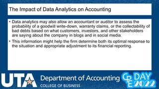 The Impact of Data Analytics on Accounting
• Data analytics may also allow an accountant or auditor to assess the
probability of a goodwill write-down, warranty claims, or the collectability of
bad debts based on what customers, investors, and other stakeholders
are saying about the company in blogs and in social media.
• This information might help the firm determine both its optimal response to
the situation and appropriate adjustment to its financial reporting.
 
