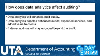 How does data analytics affect auditing?
• Data analytics will enhance audit quality.
• Data analytics enables enhanced audits, expanded services, and
added value to clients.
• External auditors will stay engaged beyond the audit.
 