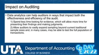 Impact on Auditing
• Data analytics can help auditors in ways that impact both the
effectiveness and efficiency of the audit.
1) Spend less time looking for evidence, which will allow more time for
presenting their findings and making judgments.
2) Allow auditors to vastly expand sampling beyond current traditional
sample sizes and, in many cases, may be able to test the full population of
transactions.
 