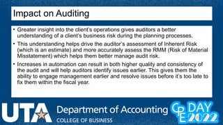 Impact on Auditing
• Greater insight into the client’s operations gives auditors a better
understanding of a client’s business risk during the planning processes.
• This understanding helps drive the auditor’s assessment of Inherent Risk
(which is an estimate) and more accurately assess the RMM (Risk of Material
Misstatement) which helps them better manage audit risk.
• Increases in automation can result in both higher quality and consistency of
the audit and will help auditors identify issues earlier. This gives them the
ability to engage management earlier and resolve issues before it’s too late to
fix them within the fiscal year.
 