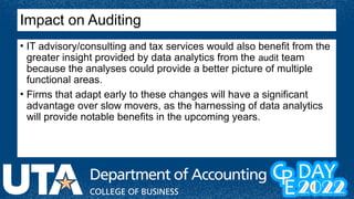 Impact on Auditing
• IT advisory/consulting and tax services would also benefit from the
greater insight provided by data analytics from the audit team
because the analyses could provide a better picture of multiple
functional areas.
• Firms that adapt early to these changes will have a significant
advantage over slow movers, as the harnessing of data analytics
will provide notable benefits in the upcoming years.
 