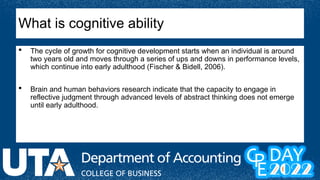  The cycle of growth for cognitive development starts when an individual is around
two years old and moves through a series of ups and downs in performance levels,
which continue into early adulthood (Fischer & Bidell, 2006).
 Brain and human behaviors research indicate that the capacity to engage in
reflective judgment through advanced levels of abstract thinking does not emerge
until early adulthood.
What is cognitive ability
 