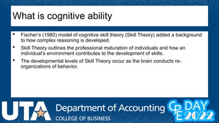  Fischer’s (1980) model of cognitive skill theory (Skill Theory) added a background
to how complex reasoning is developed.
 Skill Theory outlines the professional maturation of individuals and how an
individual’s environment contributes to the development of skills.
 The developmental levels of Skill Theory occur as the brain conducts re-
organizations of behavior.
What is cognitive ability
 