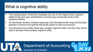  This reorganization of behavior facilitates the use of new higher-order cognitive
ability levels built upon combinations of previously constructed lower-order
cognitive abilities.
 As individuals develop complex reasoning, their developmental range will fluctuate
between functional and optimal skill levels based on their environment.
 An individual must solidify those less complex cognitive skills, and then they will be
able to develop more complex cognitive skills.
What is cognitive ability
 