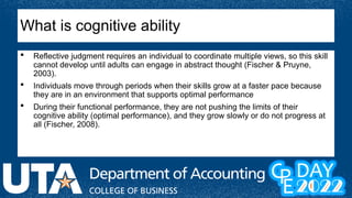  Reflective judgment requires an individual to coordinate multiple views, so this skill
cannot develop until adults can engage in abstract thought (Fischer & Pruyne,
2003).
 Individuals move through periods when their skills grow at a faster pace because
they are in an environment that supports optimal performance
 During their functional performance, they are not pushing the limits of their
cognitive ability (optimal performance), and they grow slowly or do not progress at
all (Fischer, 2008).
What is cognitive ability
 