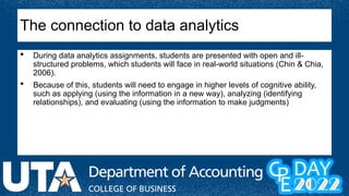  During data analytics assignments, students are presented with open and ill-
structured problems, which students will face in real-world situations (Chin & Chia,
2006).
 Because of this, students will need to engage in higher levels of cognitive ability,
such as applying (using the information in a new way), analyzing (identifying
relationships), and evaluating (using the information to make judgments)
The connection to data analytics
 