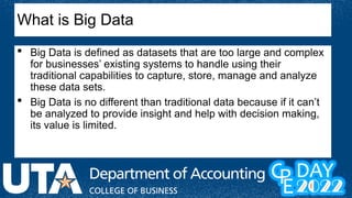 What is Big Data
 Big Data is defined as datasets that are too large and complex
for businesses’ existing systems to handle using their
traditional capabilities to capture, store, manage and analyze
these data sets.
 Big Data is no different than traditional data because if it can’t
be analyzed to provide insight and help with decision making,
its value is limited.
 