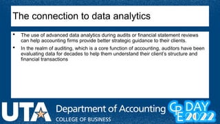  The use of advanced data analytics during audits or financial statement reviews
can help accounting firms provide better strategic guidance to their clients.
 In the realm of auditing, which is a core function of accounting, auditors have been
evaluating data for decades to help them understand their client’s structure and
financial transactions
The connection to data analytics
 