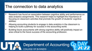 Research has found an association between cognitive ability and performance on
data analytics assignments. This research helps to highlight the importance of
focusing on classroom activities that promote the growth of students’ cognitive
abilities.
 Allowing accounting students to engage in data analytics in the classroom is
helping to build a pathway for success in the accounting world.
 Building future accountants with strong cognitive ability will positively impact an
area critical to the future success of the accounting profession.
The connection to data analytics
 