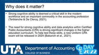 Why does it matter?
• Strong cognitive ability is deemed a critical skill in the modern
workforce and an important commodity in the accounting profession
(Terblanche & De Clercq, 2021).
• The need for strong cognitive ability and data analytics within Certified
Public Accountants (CPA) is driving significant changes in the higher
education curriculum. To help test these skills, a new Uniform CPA
exam will be released in 2024 (Bakarich et al., 2021).
 