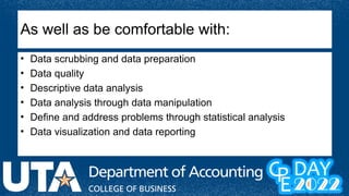 As well as be comfortable with:
• Data scrubbing and data preparation
• Data quality
• Descriptive data analysis
• Data analysis through data manipulation
• Define and address problems through statistical analysis
• Data visualization and data reporting
 