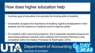 How does higher education help
• A primary goal of education is to promote the thinking skills of students.
• Universities recognize the importance of enabling cognitive development in their
students and the impact on a student’s level of cognitive ability.
• For students within accounting programs, this is especially important because the
accounting profession requires more creativity and innovative thinking to stay
competitive within the market (Thompson & Washington, 2015).
 
