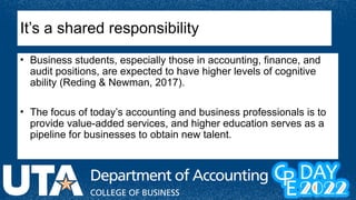 It’s a shared responsibility
• Business students, especially those in accounting, finance, and
audit positions, are expected to have higher levels of cognitive
ability (Reding & Newman, 2017).
• The focus of today’s accounting and business professionals is to
provide value-added services, and higher education serves as a
pipeline for businesses to obtain new talent.
 