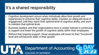 It’s a shared responsibility
• Cognitive development occurs when individuals allow their growth and
experiences to enhance their cognitive ability, maintain an adequate level of
engagement until they reach their optimal level of cognitive ability, and work
to maintain that optimal level.
• Business leaders and their organizations have a vested interest in continuing
to support and foster the growth of cognitive ability within their employees.
• Without that ongoing support, those employees will revert to their “functional”
level and will become static in their growth.
 