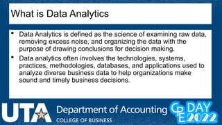 What is Data Analytics
 Data Analytics is defined as the science of examining raw data,
removing excess noise, and organizing the data with the
purpose of drawing conclusions for decision making.
 Data analytics often involves the technologies, systems,
practices, methodologies, databases, and applications used to
analyze diverse business data to help organizations make
sound and timely business decisions.
 