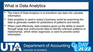 What is Data Analytics
 The intent of Data Analytics is to transform raw data into valuable
information.
 Data analytics is used in today’s business world by examining the
data to generate models for predictions of patterns and trends.
 When used effectively, data analytics gives us the ability to search
through large and unstructured data to identify unknown patterns or
relationships, which when organized, is used to provide useful
information.
 