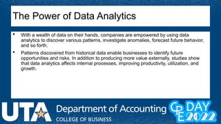  With a wealth of data on their hands, companies are empowered by using data
analytics to discover various patterns, investigate anomalies, forecast future behavior,
and so forth.
 Patterns discovered from historical data enable businesses to identify future
opportunities and risks. In addition to producing more value externally, studies show
that data analytics affects internal processes, improving productivity, utilization, and
growth.
The Power of Data Analytics
 