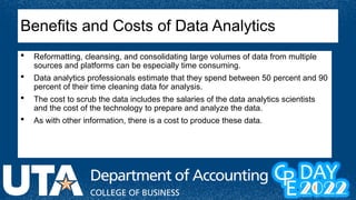  Reformatting, cleansing, and consolidating large volumes of data from multiple
sources and platforms can be especially time consuming.
 Data analytics professionals estimate that they spend between 50 percent and 90
percent of their time cleaning data for analysis.
 The cost to scrub the data includes the salaries of the data analytics scientists
and the cost of the technology to prepare and analyze the data.
 As with other information, there is a cost to produce these data.
Benefits and Costs of Data Analytics
 