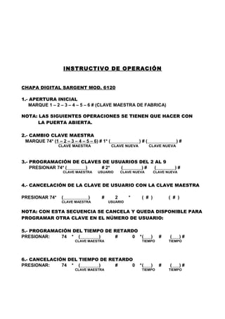 INSTRUCTIVO DE OPERACIÓN


CHAPA DIGITAL SARGENT MOD. 6120

1.- APERTURA INICIAL
    MARQUE 1 – 2 – 3 – 4 – 5 – 6 # (CLAVE MAESTRA DE FABRICA)

NOTA: LAS SIGUIENTES OPERACIONES SE TIENEN QUE HACER CON
      LA PUERTA ABIERTA.

2.- CAMBIO CLAVE MAESTRA
  MARQUE 74* (1 – 2 – 3 – 4 – 5 – 6) # 1* (                 )#(                  )#
                 CLAVE MAESTRA                CLAVE NUEVA         CLAVE NUEVA



3.- PROGRAMACIÓN DE CLAVES DE USUARIOS DEL 2 AL 9
    PRESIONAR 74* (  )    # 2*   (      )#   (                                   )#
                    CLAVE MAESTRA   USUARIO        CLAVE NUEVA        CLAVE NUEVA


4.- CANCELACIÓN DE LA CLAVE DE USUARIO CON LA CLAVE MAESTRA

PRESIONAR 74*      (            )     #        2      *      ( # )           ( # )
                   CLAVE MAESTRA          USUARIO

NOTA: CON ESTA SECUENCIA SE CANCELA Y QUEDA DISPONIBLE PARA
PROGRAMAR OTRA CLAVE EN EL NÚMERO DE USUARIO:

5.- PROGRAMACIÓN DEL TIEMPO DE RETARDO
PRESIONAR:   74 * (       )    #     0 *(                         )     #    (      )#
                         CLAVE MAESTRA                       TIEMPO          TIEMPO




6.- CANCELACIÓN DEL TIEMPO DE RETARDO
PRESIONAR:    74 * (      )     #    0                      *(    )     #    (      )#
                         CLAVE MAESTRA                       TIEMPO          TIEMPO
 