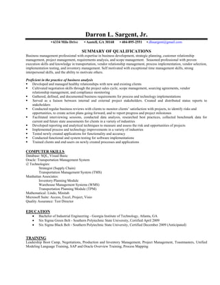 Inventory Management, Cost Control, Logistics, Distribution, Transportation, Supply Planning



                                                  Darron L. Sargent, Jr.
                     • 6334 Milo Drive           • Austell, GA 30168          • 404-895-2551   • dlssargent@gmail.com

                                               SUMMARY OF QUALIFICATIONS
Business management professional with expertise in business development, strategic planning, customer relationship
management, project management, requirements analysis, and scope management. Seasoned professional with proven
execution skills and knowledge in transportation, vendor relationship management, process implementation, vendor selection,
implementation testing, and inventory management. Self motivated with exceptional time management skills, strong
interpersonal skills, and the ability to motivate others.

Proficient in the practice of business analysis
 Developed and managed healthy relationships with new and existing clients
 Cultivated negotiation skills through the project sales cycle, scope management, sourcing agreements, vendor
    relationship management, and compliance monitoring
 Gathered, defined, and documented business requirements for process and technology implementations
 Served as a liaison between internal and external project stakeholders. Created and distributed status reports to
    stakeholders
 Conducted regular business reviews with clients to monitor clients’ satisfaction with projects, to identify risks and
    opportunities, to create action plans going forward, and to report progress and project milestones
 Facilitated interviewing sessions, conducted data analysis, researched best practices, collected benchmark data for
    current and future state assessments for clients in a variety of industries
 Developed reporting and analytical techniques to measure and assess the risk and opportunities of projects
 Implemented process and technology improvements in a variety of industries
 Tested newly created applications for functionality and accuracy
 Conducted functional and system testing for software implementations
 Trained clients and end-users on newly created processes and applications

COMPUTER SKILLS
Database: SQL, Visual Basic
Oracle: Transportation Management System
i2 Technologies:
         Strategist (Supply Chain)
         Transportation Management System (TMS)
Manhattan Associates:
         Inventory Planning Module
         Warehouse Management Systems (WMS)
         Transportation Planning Module (TPM)
Mathematical: Lindo, Minitab
Microsoft Suite: Access, Excel, Project, Visio
Quality Assurance: Test Director

EDUCATION
          Bachelor of Industrial Engineering - Georgia Institute of Technology, Atlanta, GA
          Six Sigma Green Belt - Southern Polytechnic State University, Certified April 2009
          Six Sigma Black Belt - Southern Polytechnic State University, Certified December 2009 (Anticipated)


TRAINING
Leadership Boot Camp, Negotiations, Production and Inventory Management, Project Management, Toastmasters, Unified
Modeling Language Training, SAP and Oracle Overview Training, Process Mapping
 