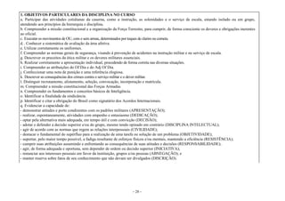 - 28 -
1. OBJETIVOS PARTICULARES DA DISCIPLINA NO CURSO
a. Participar das atividades cotidianas da caserna, como a instrução, as solenidades e o serviço de escala, estando isolado ou em grupo,
atendendo aos princípios da hierarquia e disciplina.
b. Compreender a missão constitucional e a organização da Força Terrestre, para cumprir, de forma consciente os deveres e obrigações inerentes
ao oficial.
c. Executar os movimentos de OU, com e sem armas, determinados por toques de clarim ou corneta.
d. . Conhecer a sistemática de avaliação da área afetiva.
e. Utilizar corretamente os uniformes.
f. Compreender as normas gerais de segurança, visando à prevenção de acidentes na instrução militar e no serviço de escala.
g. Descrever os preceitos da ética militar e os deveres militares essenciais.
h. Realizar corretamente a apresentação individual, procedendo de forma correta nas diversas situações.
i. Compreender as atribuições do Of Dia e do Adj Of Dia.
j. Confeccionar uma nota de punição e uma referência elogiosa.
k. Descrever as consequências dos crimes contra o serviço militar e o dever militar.
l. Distinguir recrutamento, alistamento, seleção, convocação, incorporação e matrícula.
m. Compreender a missão constitucional das Forças Armadas.
n. Compreender os fundamentos e conceitos básicos de Inteligência.
o. Identificar a finalidade da sindicância.
p. Identificar e citar a obrigação do Brasil como signatário dos Acordos Internacionais.
q. Evidenciar a capacidade de:
- demonstrar atitudes e porte condizentes com os padrões militares (APRESENTAÇÃO);
- realizar, espontaneamente, atividades com empenho e entusiasmo (DEDICAÇÃO);
- optar pela alternativa mais adequada, em tempo útil e com convicção (DECISÃO);
- adotar e defender a decisão superior e/ou do grupo, mesmo tendo opinado em contrário (DISCIPLINA INTELECTUAL);
- agir de acordo com as normas que regem as relações interpessoais (CIVILIDADE);
- destacar o fundamental do supérfluo para a realização de uma tarefa ou solução de um problema (OBJETIVIDADE);
- suportar, pelo maior tempo possível, a fadiga resultante de esforços físicos e/ou mentais, mantendo a eficiência (RESISTÊNCIA);
- cumprir suas atribuições assumindo e enfrentando as consequências de suas atitudes e decisões (RESPONSABILIDADE);
- agir, de forma adequada e oportuna, sem depender de ordem ou decisão superior (INICIATIVA);
- renunciar aos interesses pessoais em favor da instituição, grupos e/ou pessoas (ABNEGAÇÃO); e
- manter reserva sobre fatos de seu conhecimento que não devam ser divulgados (DISCRIÇÃO).
 