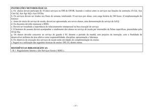 - 37 -
INSTRUÇÕES METODOLÓGICAS:
a. Os alunos devem participar de 10 (dez) serviços na OM do OFOR, fazendo o rodízio entre os serviços nas funções de sentinela, Cb Gd, Aux
Cmt Gd, Aux Sgt Adj e Aux Of Dia.
b. Os serviços devem ser tirados nos finais de semana, totalizando 10 serviços por aluno, com carga horária de 240 horas. (Complementação do
Ensino)
c. Antes do início do serviço de escala, deverá ser apresentada, aos novos alunos, uma demonstração do serviço de Gd Q.
d. Os discentes deverão manusear o RISG.
e. Deverá ser ressaltada a importância do relacionamento interpessoal na boa execução do serviço.
f. O Instrutor do assunto deverá acompanhar o rendimento dos alunos no serviço de escala por intermédio de fichas específicas, preenchidas pelo
Of de Dia.
g. Os alunos deverão concorrer ao serviço de guarda à SU durante o período da manhã, sem prejuízo da instrução, com a finalidade de
desenvolver atributos da área afetiva como responsabilidade, disciplina, apresentação e liderança.
h. Os objetivos de execução dos serviços de escala serão atividades de complementação do ensino.
i. Sugere-se a utilização das seguintes técnicas de ensino: DD, EI, dentre outras.
REFERÊNCIAS BIBLIOGRÁFICAS:
- R-1: Regulamento Interno e dos Serviços Gerais ( RISG ).
 
