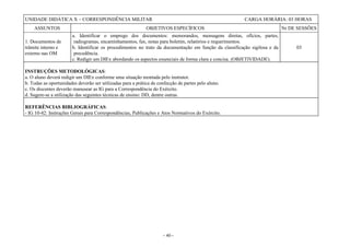 - 40 -
UNIDADE DIDÁTICA X – CORRESPONDÊNCIA MILITAR CARGA HORÁRIA: 03 HORAS
ASSUNTOS OBJETIVOS ESPECÍFICOS Nr DE SESSÕES
1. Documentos de
trâmite interno e
externo nas OM
a. Identificar o emprego dos documentos: memorandos, mensagens diretas, ofícios, partes,
radiogramas, encaminhamentos, fax, notas para boletim, relatórios e requerimentos.
b. Identificar os procedimentos no trato da documentação em função da classificação sigilosa e da
precedência.
c. Redigir um DIEx abordando os aspectos essenciais de forma clara e concisa. (OBJETIVIDADE).
03
INSTRUÇÕES METODOLÓGICAS:
a. O aluno deverá redigir um DIEx conforme uma situação montada pelo instrutor.
b. Todas as oportunidades deverão ser utilizadas para a prática de confecção de partes pelo aluno.
c. Os discentes deverão manusear as IG para a Correspondência do Exército.
d. Sugere-se a utilização das seguintes técnicas de ensino: DD, dentre outras.
REFERÊNCIAS BIBLIOGRÁFICAS:
- IG 10-42: Instruções Gerais para Correspondências, Publicações e Atos Normativos do Exército.
 