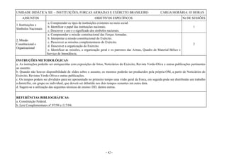 - 42 -
UNIDADE DIDÁTICA XII – INSTITUIÇÕES, FORÇAS ARMADAS E EXÉRCITO BRASILEIRO CARGA HORÁRIA: 03 HORAS
ASSUNTOS OBJETIVOS ESPECÍFICOS Nr DE SESSÕES
1. Instituições e
Símbolos Nacionais
a. Compreender os tipos de instituições existentes no meio social.
b. Identificar o papel das instituições nacionais.
c. Descrever o uso e o significado dos símbolos nacionais.
1
2. Missão
Constitucional e
Organizacional
a. Compreender a missão constitucional das Forças Armadas.
b. Interpretar a missão constitucional do Exército.
c. Descrever as missões complementares do Exército.
d. Descrever a organização do Exército.
e. Identificar as missões, a organização geral e os patronos das Armas, Quadro de Material Bélico e
Serviço de Intendência.
2
INSTRUÇÕES METODOLÓGICAS:
a. As instruções poderão ser enriquecidas com exposições de fotos, Noticiários do Exército, Revista Verde-Oliva e outras publicações pertinentes
ao assunto.
b. Quando não houver disponibilidade de slides sobre o assunto, os mesmos poderão ser produzidos pela própria OM, a partir de Noticiários do
Exército, Revistas Verde-Oliva e outras publicações.
c. Os tempos podem ser divididos para ser apresentado no primeiro tempo uma visão geral da Forca, em seguida pode ser distribuído um trabalho
a domicílio, em grupo ou individual, que deverá ser debatido nos dois tempos restantes em outra data.
d. Sugere-se a utilização das seguintes técnicas de ensino: DD, dentre outras.
REFERÊNCIAS BIBLIOGRÁFICAS:
a. Constituição Federal.
b. Leis Complementares nº 97/99 e 117/04.
 