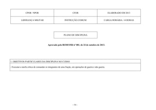 - 54 -
CPOR / NPOR CFOR ELABORADO EM 2013
LIDERANÇA MILITAR INSTRUÇÃO COMUM CARGA HORÁRIA: 14 HORAS
PLANO DE DISCIPLINA
Aprovado pelo BI/DESMil nº 081, de 24 de outubro de 2013.
1. OBJETIVOS PARTICULARES DA DISCIPLINA NO CURSO
- Executar a tarefa crítica de comandar os integrantes de uma fração, em operações de guerra e não guerra.
 