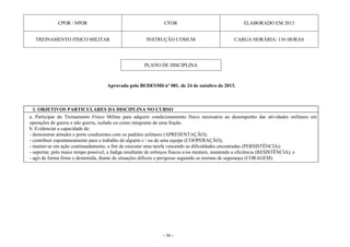 - 56 -
CPOR / NPOR CFOR ELABORADO EM 2013
TREINAMENTO FÍSICO MILITAR INSTRUÇÃO COMUM CARGA HORÁRIA: 136 HORAS
PLANO DE DISCIPLINA
Aprovado pelo BI/DESMil nº 081, de 24 de outubro de 2013.
1. OBJETIVOS PARTICULARES DA DISCIPLINA NO CURSO
a. Participar do Treinamento Físico Militar para adquirir condicionamento físico necessário ao desempenho das atividades militares em
operações de guerra e não guerra, isolado ou como integrante de uma fração.
b. Evidenciar a capacidade de:
- demonstrar atitudes e porte condizentes com os padrões militares (APRESENTAÇÃO);
- contribuir espontaneamente para o trabalho de alguém e / ou de uma equipe (COOPERAÇÃO);
- manter-se em ação continuadamente, a fim de executar uma tarefa vencendo as dificuldades encontradas (PERSISTÊNCIA);
- suportar, pelo maior tempo possível, a fadiga resultante de esforços físicos e/ou mentais, mantendo a eficiência (RESISTÊNCIA); e
- agir de forma firme e destemida, diante de situações difíceis e perigosas seguindo as normas de segurança (CORAGEM).
 