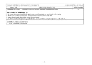 - 58 -
UNIDADE DIDÁTICA II- TREINAMENTO EM CIRCUITO CARGA HORÁRIA: 22 HORAS
ASSUNTOS OBJETIVOS ESPECÍFICOS Nr DE SESSÕES
- Treinamento em Circuito - Executar os exercícios previstos na pista de treinamento em circuito. 22
INSTRUÇÕES METODOLÓGICAS:
a. As sessões deverão ser precedidas de aquecimento e complementadas por exercícios de volta à calma.
b. A aplicação de sobrecarga aumentará gradativamente e conforme orientação do OTF.
c. Sugere-se a utilização da técnica de ensino EI, dentre outras.
d. Os alunos deverão participar como guia das diversas sessões, conforme os objetivos propostos no PGE do EE.
REFERÊNCIAS BIBLIOGRÁFICAS:
a. C 20-20: Treinamento Físico Militar.
 