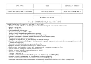 - 6 -
CPOR / NPOR CFOR ELABORADO EM 2013
COMBATE E SERVIÇO EM CAMPANHA I INSTRUÇÃO COMUM CARGA HORÁRIA: 444 HORAS
Aprovado pelo BI/DESMil nº 081, de 24 de outubro de 2013.
1. OBJETIVOS PARTICULARES DA DISCIPLINA NO CURSO
a. Exercer o comando de fração nas atividades peculiares do militar em campanha ou na rotina da vida na caserna.
b. Realizar o tiro de fuzil.
c. Realizar o tiro de pistola.
d. Lançar granadas de mão e de bocal.
e. Executar a marcha diurna de 8 Km e 12 Km.
f. Identificar as três medidas salva-vidas e o curativo individual.
g. Identificar a melhor linha de ação durante a progressão sob fogo inimigo.
h. Aplicar as técnicas para a construção de abrigo individual e de abrigo para dois homens.
i. Transpor um curso de água, armado e equipado.
j. Caracterizar um posto de vigia, um posto de escuta e um posto de vigilância.
k. Identificar os procedimentos adotados para o cálculo, manuseio, preparação lançamento e acionamento de uma carga explosiva no corte de
uma peça de madeira/ferro.
l. Descrever as atividades de planejamento e preparação da patrulha.
m.Empregar os sistemas de autenticação utilizados nos pequenos escalões.
n. Explorar, numa sequência lógica, os meios rádio para a transmissão e recepção de mensagens em claro.
o. Utilizar da máscara contra gases, dentro de uma câmara de gás.
p. Realizar um circuito básico de orientação utilizando carta e bússola.
q. Descrever a ocupação de um PBCE.
r. Evidenciar a capacidade de:
- contribuir espontaneamente para o trabalho de alguém e / ou de uma equipe (COOPERAÇÃO);
- optar pela alternativa mais adequada, em tempo útil e com convicção (DECISÃO);
- realizar, espontaneamente, atividades com empenho e entusiasmo (DEDICAÇÃO);
- controlar as próprias reações para continuar a agir, apropriadamente, nas diferentes situações (EQUILÍBRIO EMOCIONAL);
PLANO DE DISCIPLINA
 