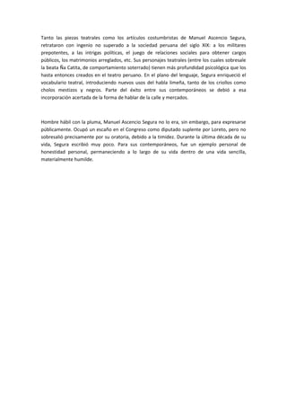 Tanto las piezas teatrales como los artículos costumbristas de Manuel Ascencio Segura,
retrataron con ingenio no superado a la sociedad peruana del siglo XIX: a los militares
prepotentes, a las intrigas políticas, el juego de relaciones sociales para obtener cargos
públicos, los matrimonios arreglados, etc. Sus personajes teatrales (entre los cuales sobresale
la beata Ña Catita, de comportamiento soterrado) tienen más profundidad psicológica que los
hasta entonces creados en el teatro peruano. En el plano del lenguaje, Segura enriqueció el
vocabulario teatral, introduciendo nuevos usos del habla limeña, tanto de los criollos como
cholos mestizos y negros. Parte del éxito entre sus contemporáneos se debió a esa
incorporación acertada de la forma de hablar de la calle y mercados.
Hombre hábil con la pluma, Manuel Ascencio Segura no lo era, sin embargo, para expresarse
públicamente. Ocupó un escaño en el Congreso como diputado suplente por Loreto, pero no
sobresalió precisamente por su oratoria, debido a la timidez. Durante la última década de su
vida, Segura escribió muy poco. Para sus contemporáneos, fue un ejemplo personal de
honestidad personal, permaneciendo a lo largo de su vida dentro de una vida sencilla,
materialmente humilde.
 