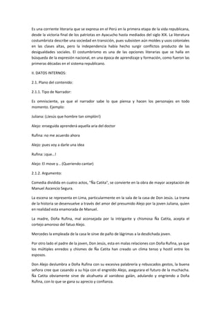 Es una corriente literaria que se expresa en el Perú en la primera etapa de la vida republicana,
desde la victoria final de los patriotas en Ayacucho hasta mediados del siglo XIX. La literatura
costumbrista describe una sociedad en transición, pues subsisten aún moldes y usos coloniales
en las clases altas, pero la independencia había hecho surgir conflictos producto de las
desigualdades sociales. El costumbrismo es una de las opciones literarias que se halla en
búsqueda de la expresión nacional, en una época de aprendizaje y formación, como fueron las
primeras décadas en el sistema republicano.
II. DATOS INTERNOS:
2.1. Plano del contenido:
2.1.1. Tipo de Narrador:
Es omnisciente, ya que el narrador sabe lo que piensa y hacen los personajes en todo
momento. Ejemplo:
Juliana: (¡Jesús que hombre tan simplón!)
Alejo: enseguida aprenderá aquella aria del doctor
Rufina: no me acuerdo ahora
Alejo: pues voy a darle una idea
Rufina: ¡que…!
Alejo: El move y… (Queriendo cantar)
2.1.2. Argumento:
Comedia dividida en cuatro actos, "Ña Catita", se convierte en la obra de mayor aceptación de
Manuel Ascencio Segura.
La escena se representa en Lima, particularmente en la sala de la casa de Don Jesús. La trama
de la historia se desenvuelve a través del amor del presumido Alejo por la joven Juliana, quien
en realidad esta enamorada de Manuel.
La madre, Doña Rufina, mal aconsejada por la intrigante y chismosa Ña Catita, acepta el
cortejo amoroso del fatuo Alejo.
Mercedes la empleada de la casa le sirve de paño de lágrimas a la desdichada joven.
Por otro lado el padre de la joven, Don Jesús, esta en malas relaciones con Doña Rufina, ya que
los múltiples enredos y chismes de Ña Catita han creado un clima tenso y hostil entre los
esposos.
Don Alejo deslumbra a Doña Rufina con su excesiva palabrería y rebuscados gestos, la buena
señora cree que casando a su hija con el engreído Alejo, asegurara el futuro de la muchacha.
Ña Catita obviamente sirve de alcahueta al vanidoso galán, adulando y engriendo a Doña
Rufina, con lo que se gana su aprecio y confianza.
 