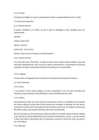 2.1.6. Tiempo:
El tiempo cronológico en el que se desenvuelve la obra es aproximadamente de 1 a 2 días.
2.2. Plano de la expresión:
2.2.1. Genero literario:
El género utilizado es el Teatro, ya que la obra es dialogada y esta concebida para ser
representada.
Ejemplo:
Juliana: ¡¿Que veo?!
Manuel: ¡Juliana!
Juliana: No… Yo me retiro
Manuel: ¡Que es esto! ¿Te inspiro a ti odio también?...
2.2.2. Especie literaria:
En el caso de la obra "Ña Catita", se utilizo el drama como especie literaria debido a que aquí
describen detalladamente cada uno de los gestos, pensamientos y movimientos de quienes
componen el reparto; obviamente también esta echa para ser representada.
2.2.4. Lenguaje:
La obra utiliza un lenguaje directo y marcado, con características propias de la época.
2.3. Plano valorativo
2.3.1. Crítica:
A mi parecer la obra utiliza palabras un poco complicadas o tal ves poco conocidas por
nosotros, lo que la principio hace dificultoso el claro entendimiento de al obra.
2.3.2. Valores:
Personalmente el valor que más resalta es la constancia, y este se ve reflejado en las actitudes
de Juliana y Manuel, ya que hasta el final lucharon por conseguir su felicidad. Por otro lado el
antivalor de la obra seria la imprudencia; del cual damos cuenta con las intrigas y chismes que
Ña Catita creaba, y que ocasiono distintas riñas entre los personajes.
Pero en esta obra no solo encontramos valores morales sino también valores históricos debido
a que esta obra es desarrollada dentro de la corriente costumbrista, y como su mismo nombre
lo dice trata sobre la descripción de las costumbres, escenarios, formas de vestir, de pensar,
etc.; de la época.
2.3.3. Mensaje:
 