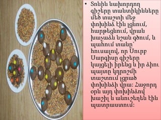 • Տոնին նախորդող
գիշերը տանտիկինները
մեծ տաշտի մեջ
փոխինձ էին լցնում,
հարթեցնում, վրան
խաչաձև նշան գծում, և
պահում տանը`
հուսալով, որ Սուրբ
Սարգիսը գիշերը
կայցելի իրենց և իր ձիու
պայտը կդրոշմի
տաշտում լցրած
փոխինձի վրա: Հաջորդ
օրն այդ փոխինձով
խաշիլ և անուշեղեն էին
պատրաստում:

 