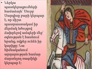• Ներկա
պատկերացումների
համաձայն` Սուրբ
Սարգիսը բարի կերպար
է, որ միշտ
պատրաստակամ իր
ճերմակ նժույգով
ճախրելով ամպերի մեջ`
օգնության է հասնում
նրանց, ովքեր ունեն իր
կարիքը: Նա
հիմնականում
արդարության համար
մարտնչող ռազմիկի
կերպար է:

 