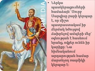 • Ներկա
պատկերացումների
համաձայն` Սուրբ
Սարգիսը բարի կերպար
է, որ միշտ
պատրաստակամ իր
ճերմակ նժույգով
ճախրելով ամպերի մեջ`
օգնության է հասնում
նրանց, ովքեր ունեն իր
կարիքը: Նա
հիմնականում
արդարության համար
մարտնչող ռազմիկի
կերպար է:

 