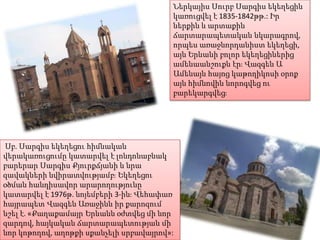 Ներկայիս Սուրբ Սարգիս եկեղեցին
կառուցվել է 1835-1842թթ.: Իր
ներքին և արտաքին
ճարտարապետական նկարագրով,
որպես առաջնորդանիստ եկեղեցի,
այն Երևանի բոլոր եկեղեցիներից
ամենաանշուքն էր։ Վազգեն Ա
Ամենայն հայոց կաթողիկոսի օրոք
այն հիմնովին նորոգվեց ու
բարեկարգվեց։

Սբ. Սարգիս եկեղեցու հիմնական
վերակառուցումը կատարվել է լոնդոնաբնակ
բարերար Սարգիս Քյուրքճյանի և նրա
զավակների նվիրատվությամբ։ Եկեղեցու
օծման հանդիսավոր արարողությունը
կատարվել է 1976թ. նոյեմբերի 3-ին։ Վեհափառ
հայրապետ Վազգեն Առաջինն իր քարոզում
նշել է. «Քաղաքամայր Երևանն օժտվեց մի նոր
զարդով, հայկական ճարտարապետության մի
նոր կոթողով, աղոթքի սքանչելի սրբավայրով»:

 