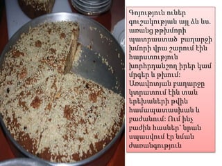 Գոյություն ուներ
գուշակության այլ ձև ևս.
առանց թթխմորի
պատրաստած բաղարջի
խմորի վրա շարում էին
հարստություն
խորհրդանշող իրեր կամ
մրգեր և թխում:
Առավոտյան բաղարջը
կտրատում էին տան
երեխաների թվին
համապատասխան և
բաժանում: Ում ինչ
բաժին հասներ` նրան
սպասվում էր նման
ժառանգություն

 