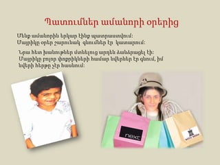 Պատումներ ամանորի օրերից
Մենք ամանորին երկար էինք պատրաստվում:
Մայրիկը օրեր շարունակ գնումներ էր կատարում:
Նրա հետ խանութներ մտնելուց արդեն ձանձրացել էի:
Մայրիկը բոլոր փոքրիկների համար նվերներ էր գնում, իմ
նվերի հերթը չէր հասնում:
 