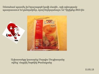 Չմոռանամ պատմել իմ հրաշագործ կավի մասին , որի օգնությամբ
պատրաստում եմ քանդակներ, որով ներկայանալու եմ Դիջիթեք 2013-ին:




      Աշխատանքը կատարեց Սարգիս Սուքիասյանը
      օգնեց` մայրիկ Տաթևիկ Թամազյանը

                                                                 11.01.13
 