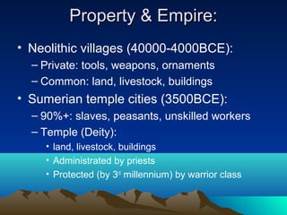 Property & Empire:Property & Empire:
• Neolithic villages (40000-4000BCE):
– Private: tools, weapons, ornaments
– Common: land, livestock, buildings
• Sumerian temple cities (3500BCE):
– 90%+: slaves, peasants, unskilled workers
– Temple (Deity):
• land, livestock, buildings
• Administrated by priests
• Protected (by 3rd
millennium) by warrior class
 